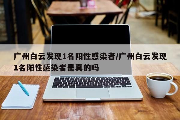 广州白云发现1名阳性感染者/广州白云发现1名阳性感染者是真的吗