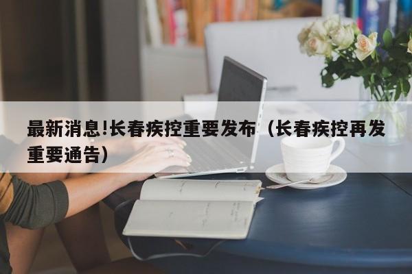 最新消息!长春疾控重要发布(长春疾控再发重要通告)