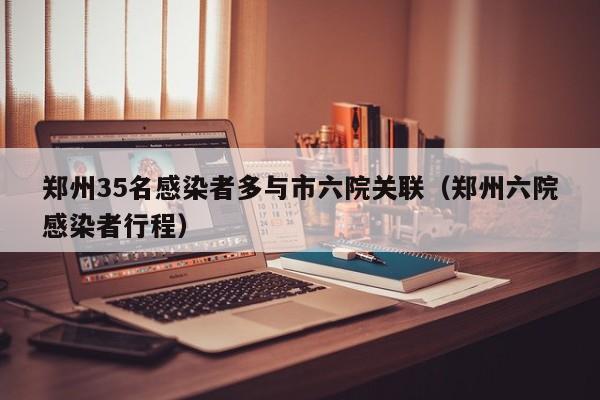 郑州35名感染者多与市六院关联(郑州六院感染者行程)