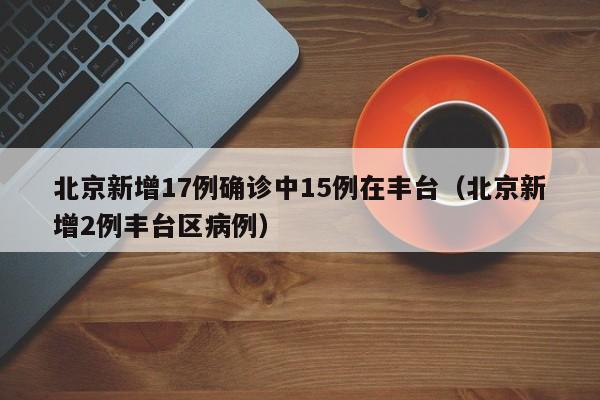 北京新增17例确诊中15例在丰台(北京新增2例丰台区病例)