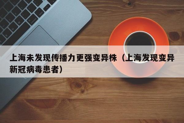 上海未发现传播力更强变异株(上海发现变异新冠病毒患者)