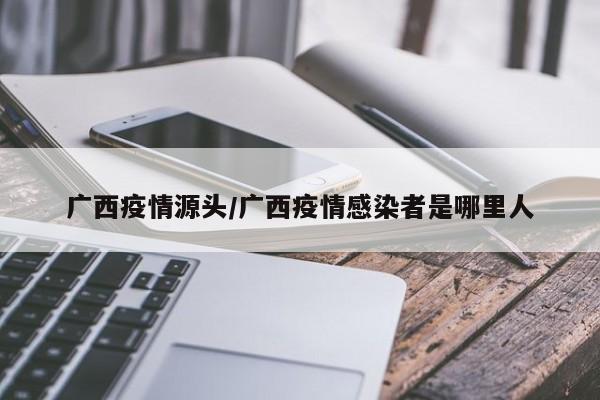 广西疫情源头/广西疫情感染者是哪里人