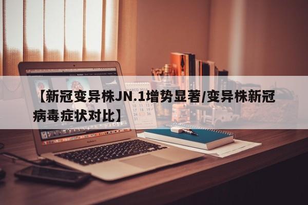 【新冠变异株JN.1增势显著/变异株新冠病毒症状对比】